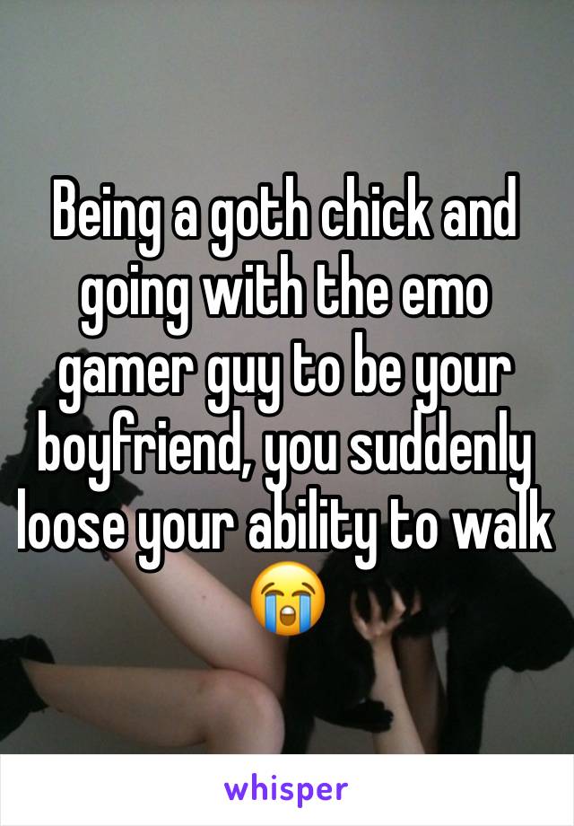 Being a goth chick and going with the emo gamer guy to be your boyfriend, you suddenly loose your ability to walk😭