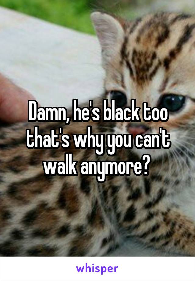 Damn, he's black too that's why you can't walk anymore? 