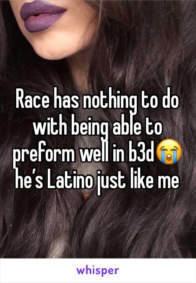 Race has nothing to do with being able to preform well in b3d😭he’s Latino just like me