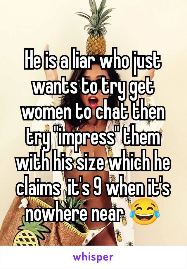 He is a liar who just wants to try get women to chat then try "impress" them with his size which he claims  it's 9 when it's nowhere near 😂