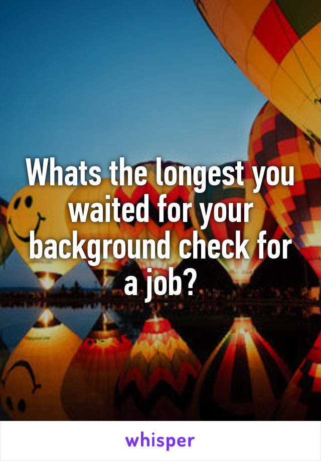 Whats the longest you waited for your background check for a job?