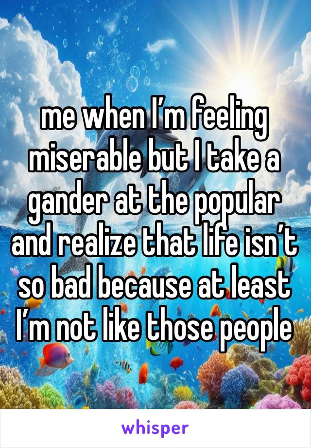 me when I’m feeling miserable but I take a gander at the popular and realize that life isn’t so bad because at least I’m not like those people 