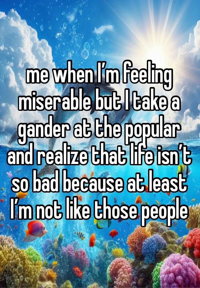 me when I’m feeling miserable but I take a gander at the popular and realize that life isn’t so bad because at least I’m not like those people 