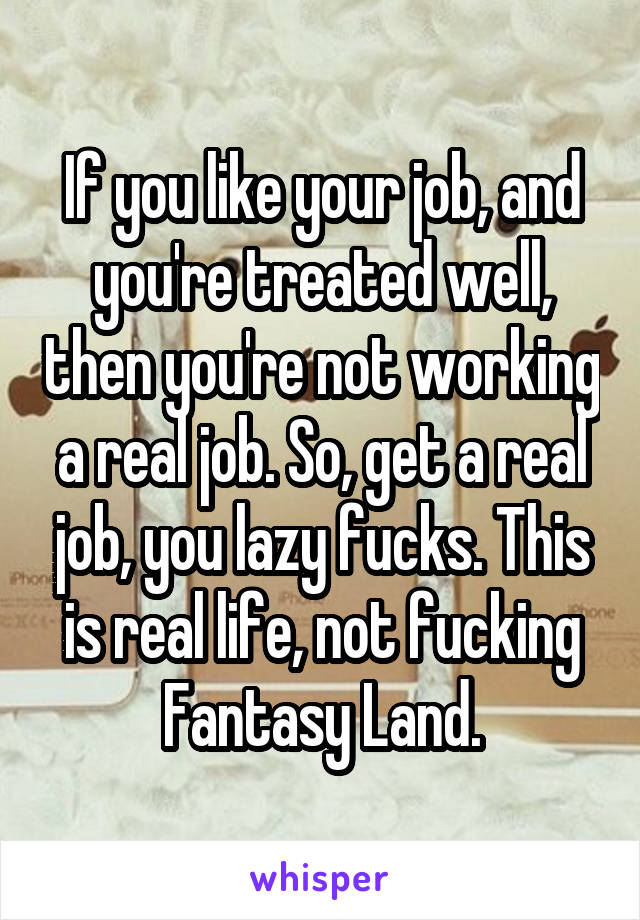 If you like your job, and you're treated well, then you're not working a real job. So, get a real job, you lazy fucks. This is real life, not fucking Fantasy Land.