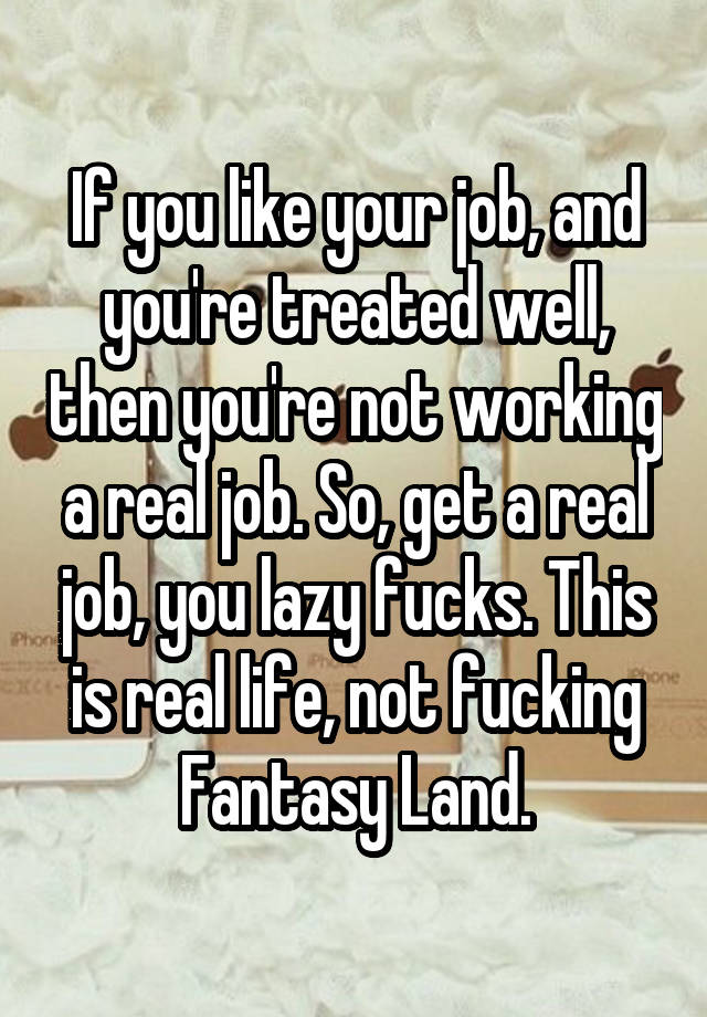 If you like your job, and you're treated well, then you're not working a real job. So, get a real job, you lazy fucks. This is real life, not fucking Fantasy Land.