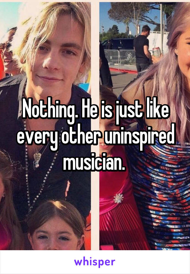 Nothing. He is just like every other uninspired musician. 