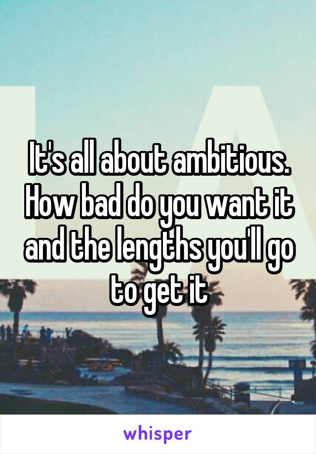 It's all about ambitious. How bad do you want it and the lengths you'll go to get it