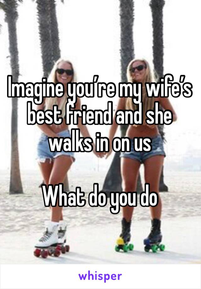 Imagine you’re my wife’s best friend and she walks in on us

What do you do 