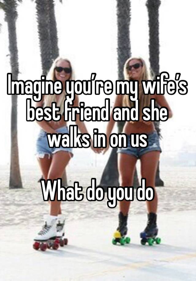 Imagine you’re my wife’s best friend and she walks in on us

What do you do 