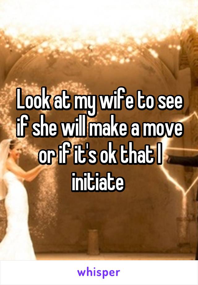 Look at my wife to see if she will make a move or if it's ok that I initiate 