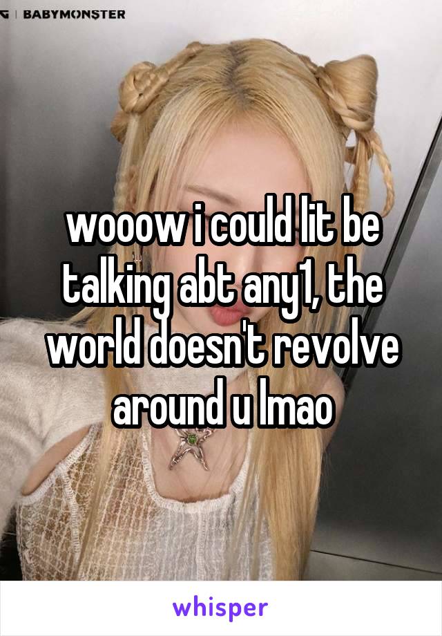 wooow i could lit be talking abt any1, the world doesn't revolve around u lmao