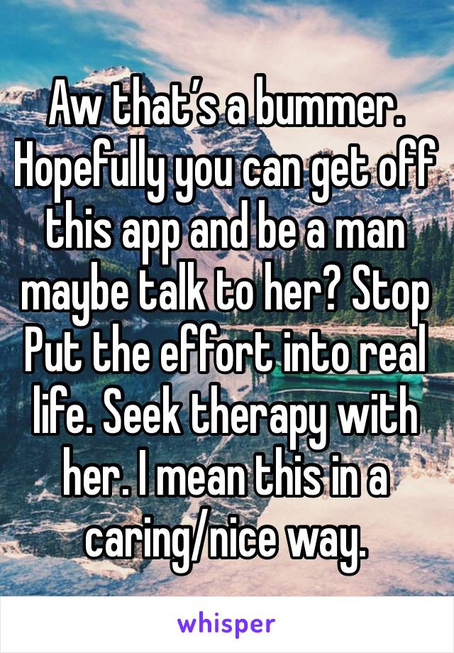 Aw that’s a bummer. Hopefully you can get off this app and be a man maybe talk to her? Stop Put the effort into real life. Seek therapy with her. I mean this in a caring/nice way. 