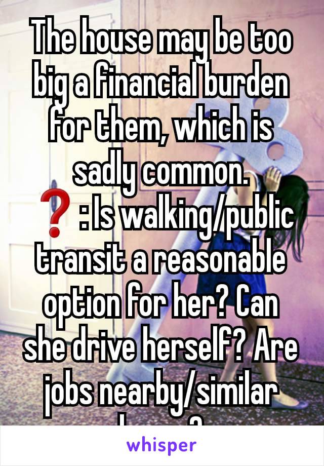 The house may be too big a financial burden for them, which is sadly common.
❓️: Is walking/public transit a reasonable option for her? Can she drive herself? Are jobs nearby/similar hours?