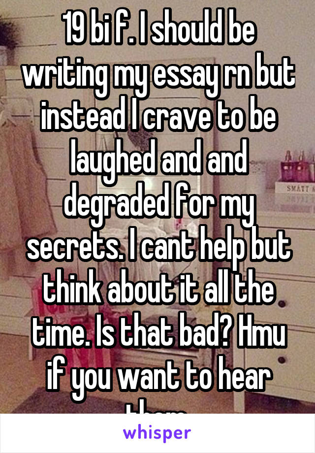 19 bi f. I should be writing my essay rn but instead I crave to be laughed and and degraded for my secrets. I cant help but think about it all the time. Is that bad? Hmu if you want to hear them.