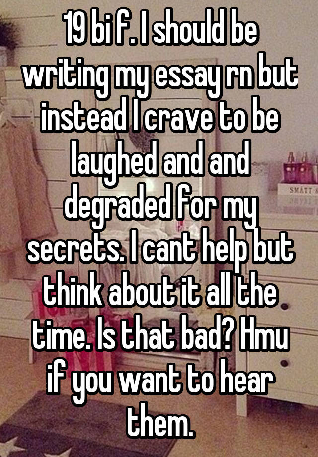 19 bi f. I should be writing my essay rn but instead I crave to be laughed and and degraded for my secrets. I cant help but think about it all the time. Is that bad? Hmu if you want to hear them.