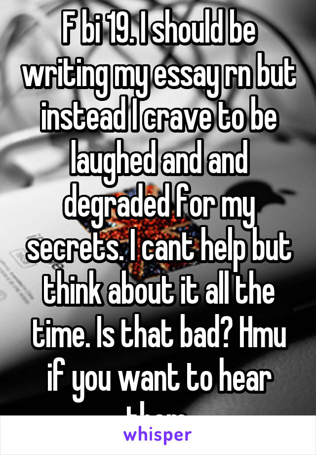 F bi 19. I should be writing my essay rn but instead I crave to be laughed and and degraded for my secrets. I cant help but think about it all the time. Is that bad? Hmu if you want to hear them.