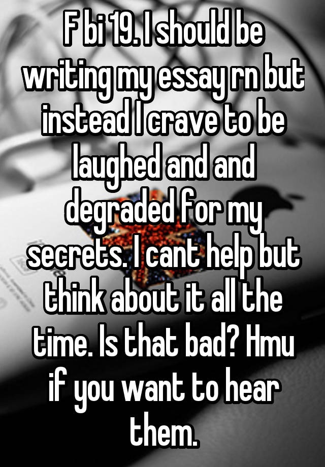 F bi 19. I should be writing my essay rn but instead I crave to be laughed and and degraded for my secrets. I cant help but think about it all the time. Is that bad? Hmu if you want to hear them.