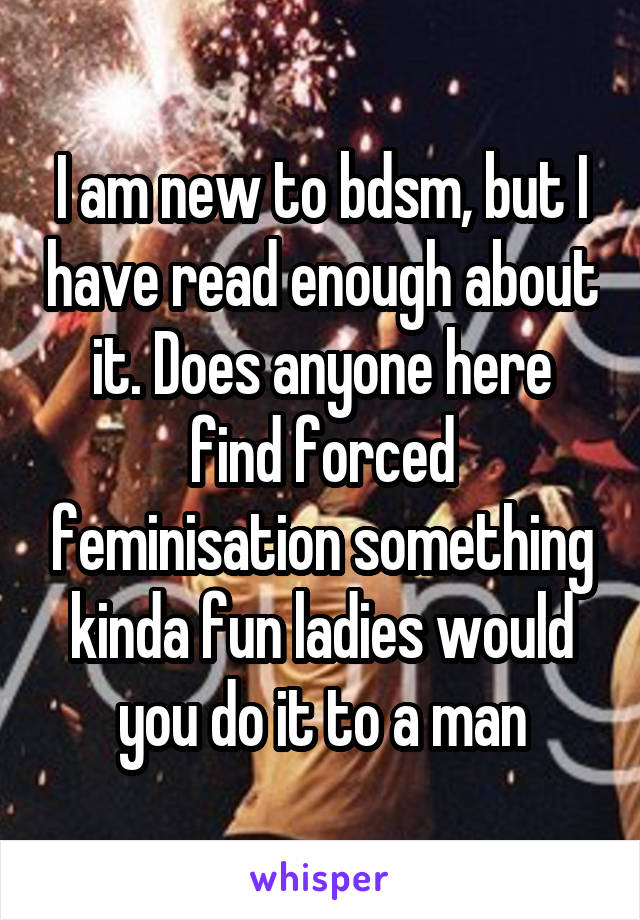 I am new to bdsm, but I have read enough about it. Does anyone here find forced feminisation something kinda fun ladies would you do it to a man