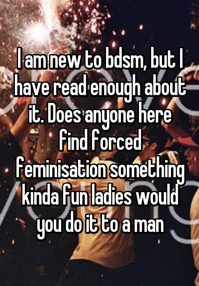 I am new to bdsm, but I have read enough about it. Does anyone here find forced feminisation something kinda fun ladies would you do it to a man