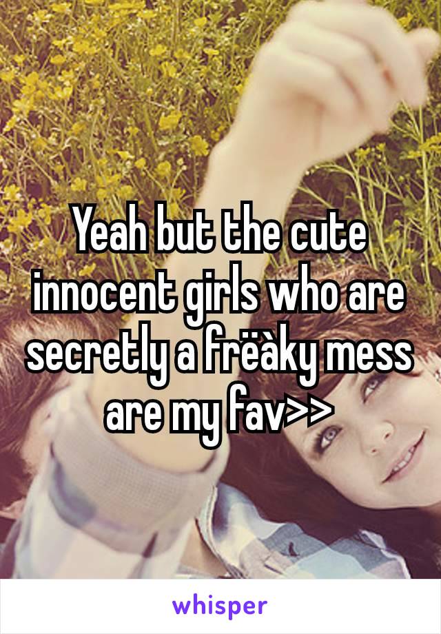 Yeah but the cute innocent girls who are secretly a frëàky mess are my fav>>