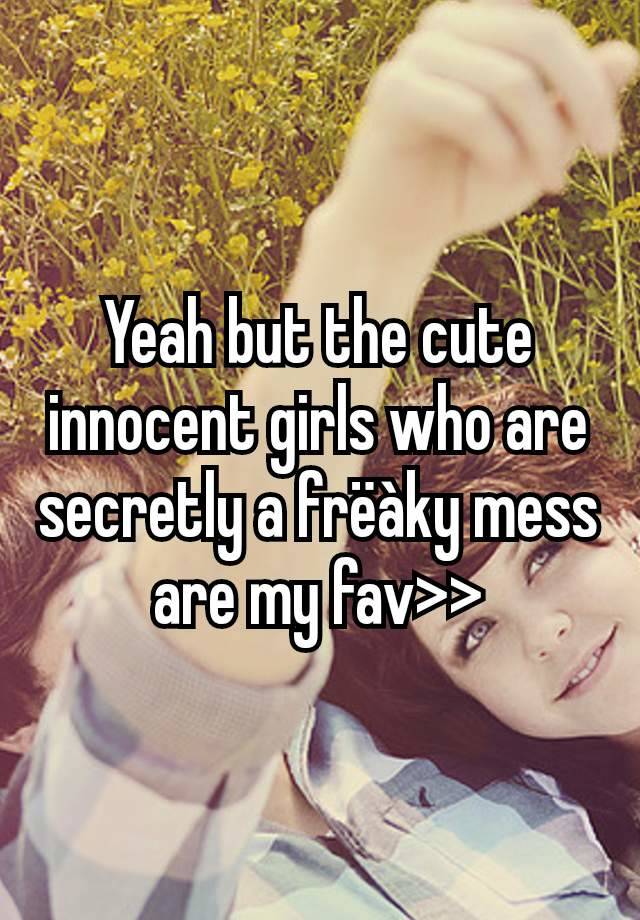 Yeah but the cute innocent girls who are secretly a frëàky mess are my fav>>