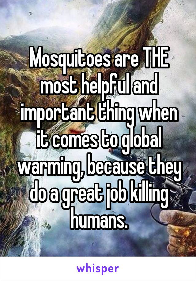 Mosquitoes are THE most helpful and important thing when it comes to global warming, because they do a great job killing humans.