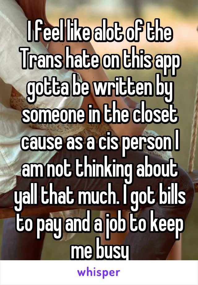 I feel like alot of the Trans hate on this app gotta be written by someone in the closet cause as a cis person I am not thinking about yall that much. I got bills to pay and a job to keep me busy