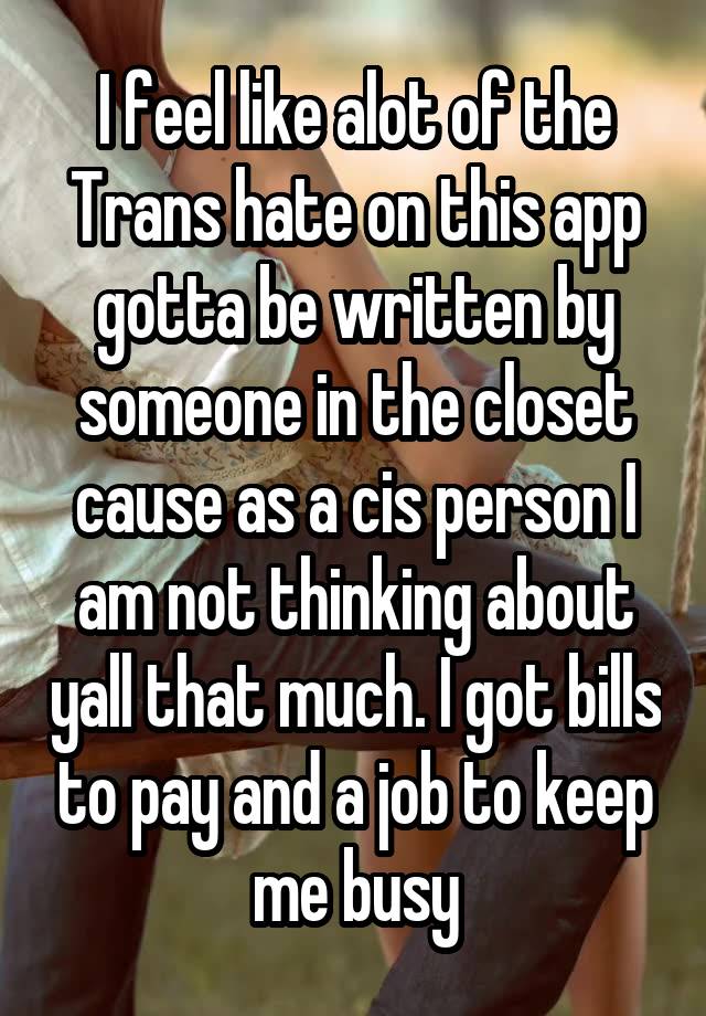 I feel like alot of the Trans hate on this app gotta be written by someone in the closet cause as a cis person I am not thinking about yall that much. I got bills to pay and a job to keep me busy