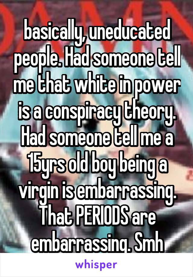 basically, uneducated people. Had someone tell me that white in power is a conspiracy theory. Had someone tell me a 15yrs old boy being a virgin is embarrassing. That PERIODS are embarrassing. Smh