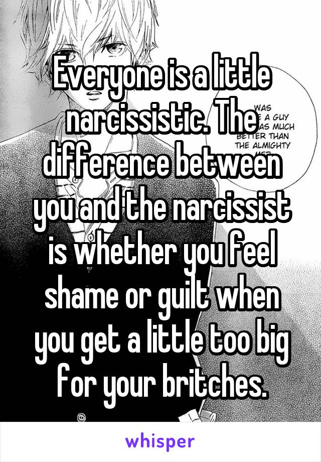 Everyone is a little narcissistic. The difference between you and the narcissist is whether you feel shame or guilt when you get a little too big for your britches.