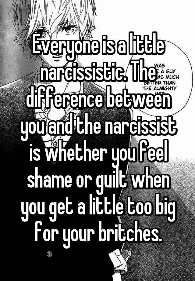 Everyone is a little narcissistic. The difference between you and the narcissist is whether you feel shame or guilt when you get a little too big for your britches.