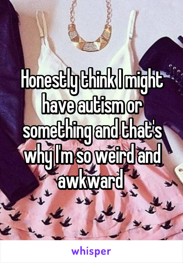 Honestly think I might have autism or something and that's why I'm so weird and awkward 