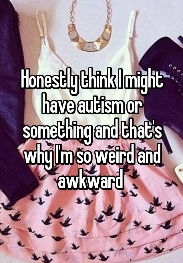 Honestly think I might have autism or something and that's why I'm so weird and awkward 