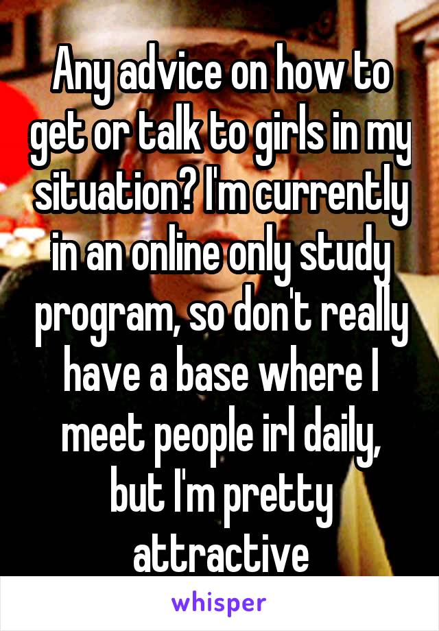 Any advice on how to get or talk to girls in my situation? I'm currently in an online only study program, so don't really have a base where I meet people irl daily, but I'm pretty attractive