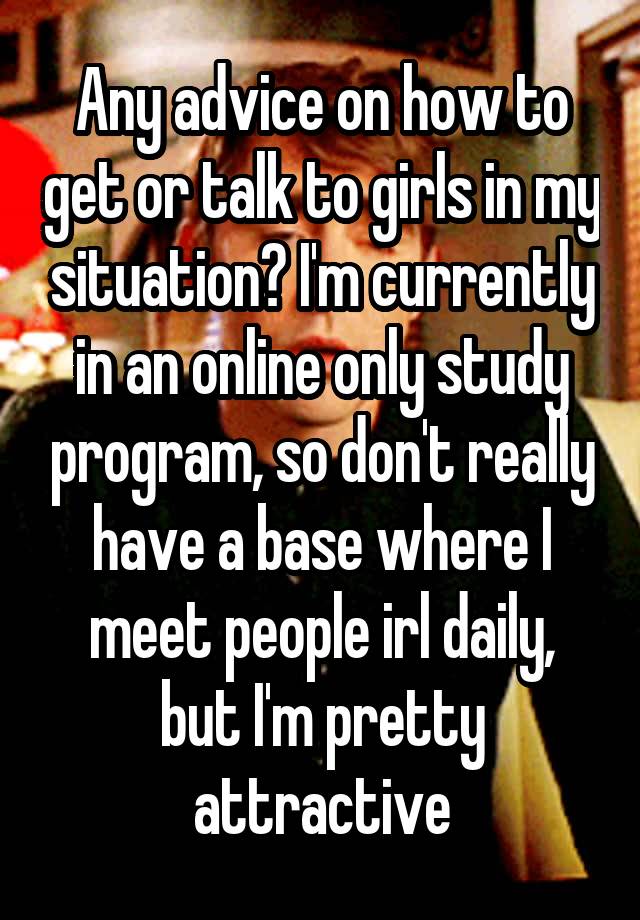 Any advice on how to get or talk to girls in my situation? I'm currently in an online only study program, so don't really have a base where I meet people irl daily, but I'm pretty attractive