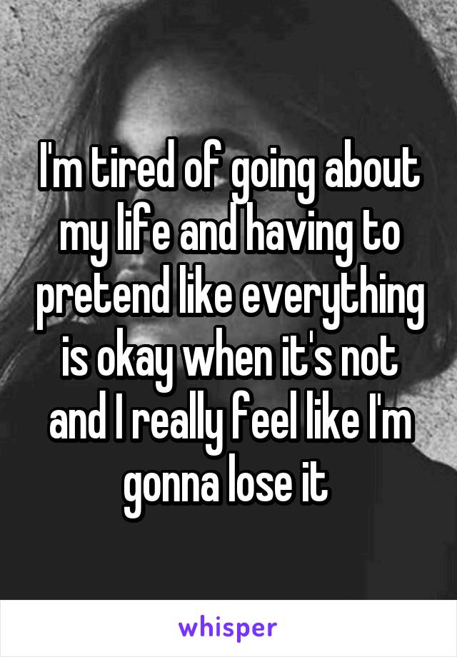 I'm tired of going about my life and having to pretend like everything is okay when it's not and I really feel like I'm gonna lose it 