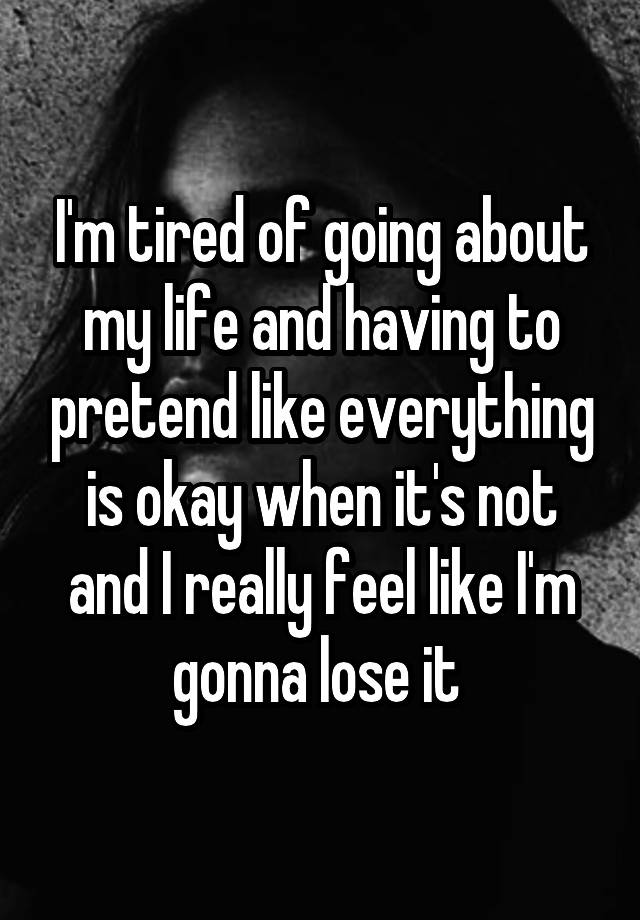 I'm tired of going about my life and having to pretend like everything is okay when it's not and I really feel like I'm gonna lose it 