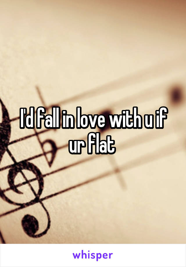 I'd fall in love with u if ur flat 