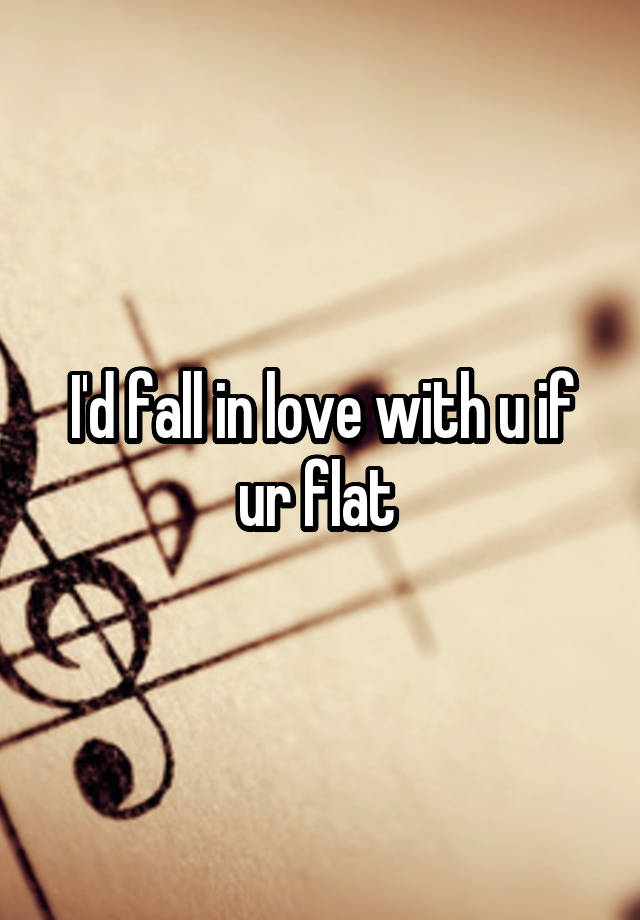 I'd fall in love with u if ur flat 