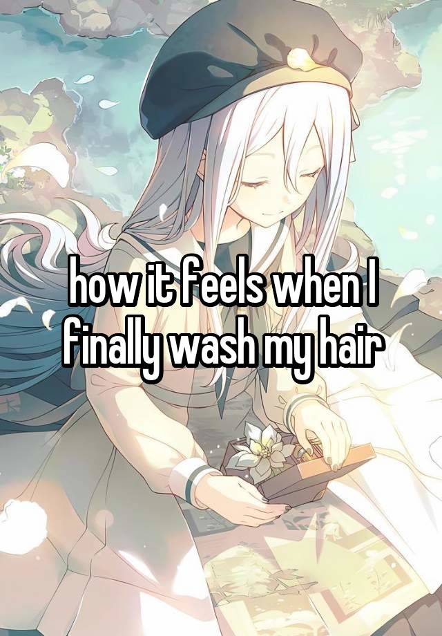 how it feels when I finally wash my hair