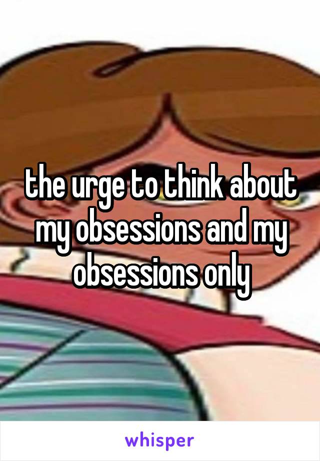 the urge to think about my obsessions and my obsessions only