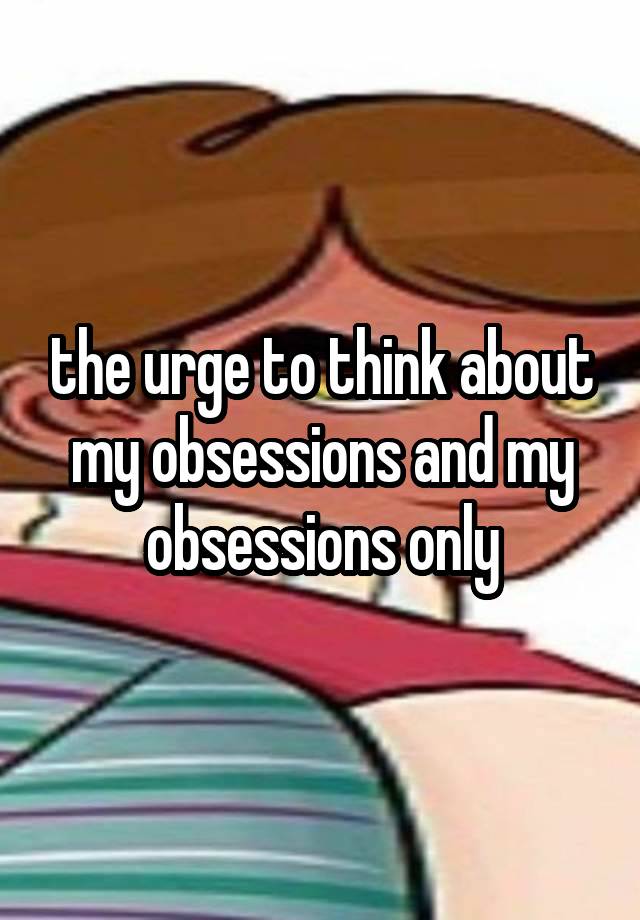 the urge to think about my obsessions and my obsessions only