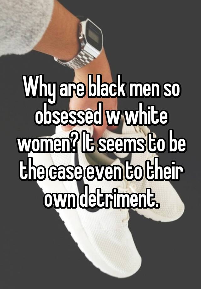 Why are black men so obsessed w white women? It seems to be the case even to their own detriment.