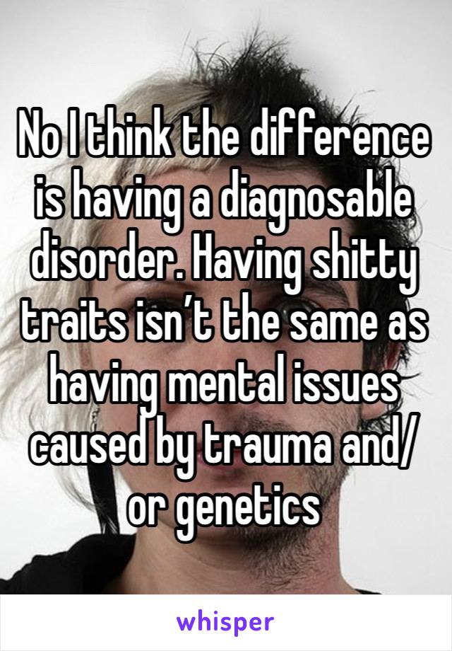 No I think the difference is having a diagnosable disorder. Having shitty traits isn’t the same as having mental issues caused by trauma and/or genetics 