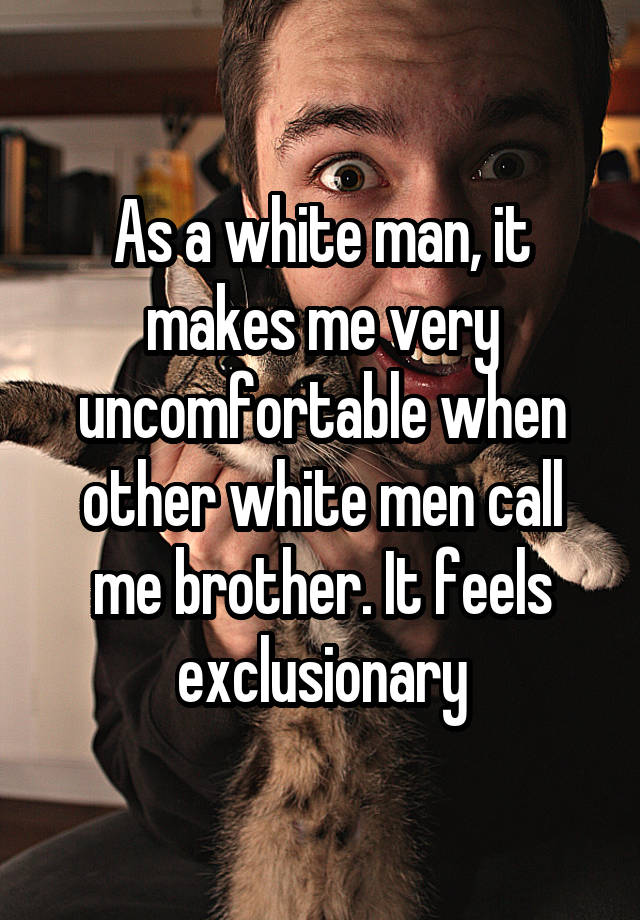 As a white man, it makes me very uncomfortable when other white men call me brother. It feels exclusionary