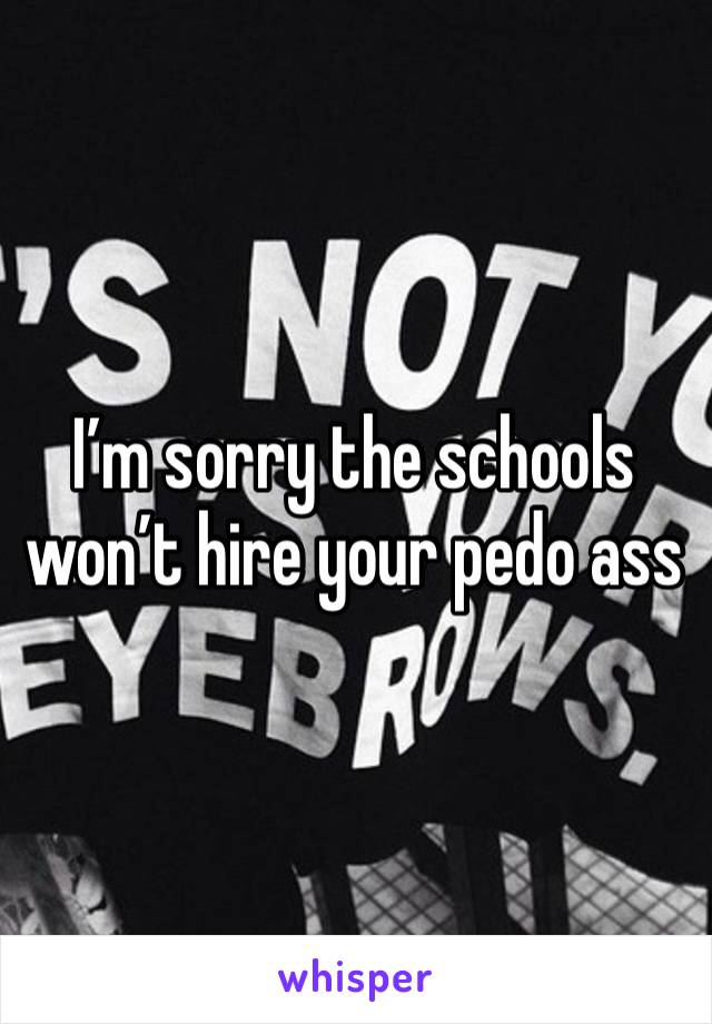 I’m sorry the schools won’t hire your pedo ass