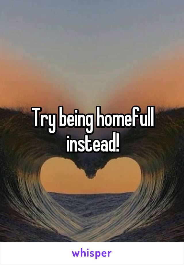 Try being homefull instead!