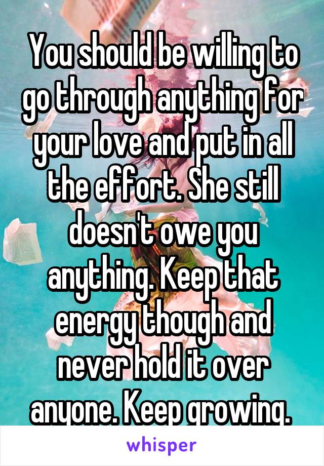 You should be willing to go through anything for your love and put in all the effort. She still doesn't owe you anything. Keep that energy though and never hold it over anyone. Keep growing. 