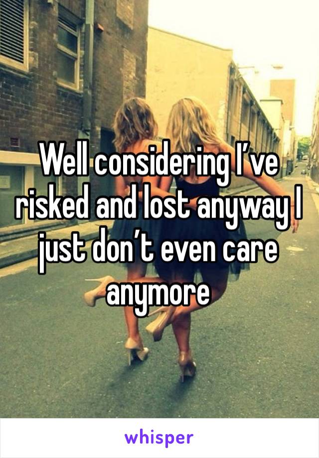 Well considering I’ve risked and lost anyway I just don’t even care anymore 