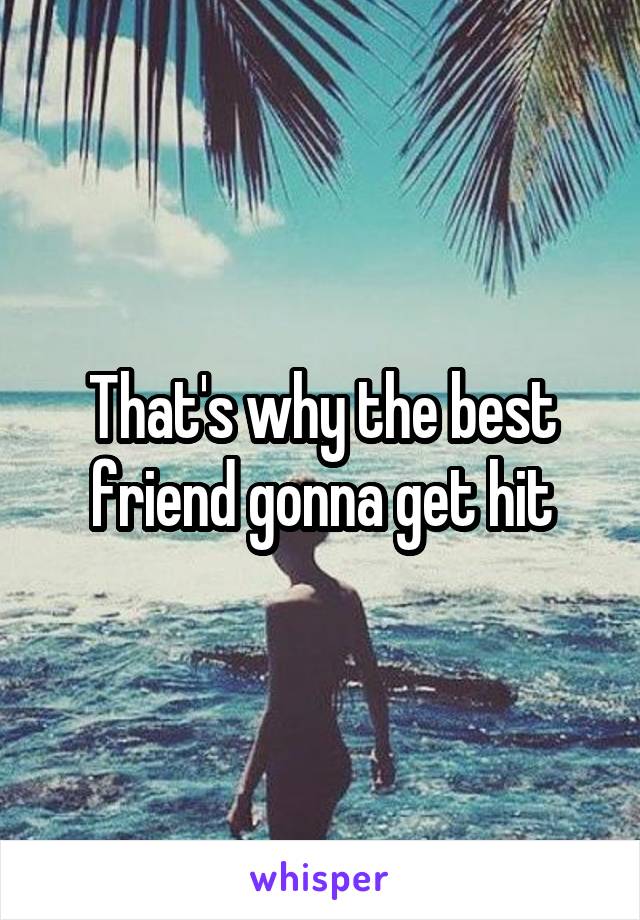 That's why the best friend gonna get hit